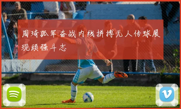 周琦孤军奋战内线拼搏无人传球展现顽强斗志