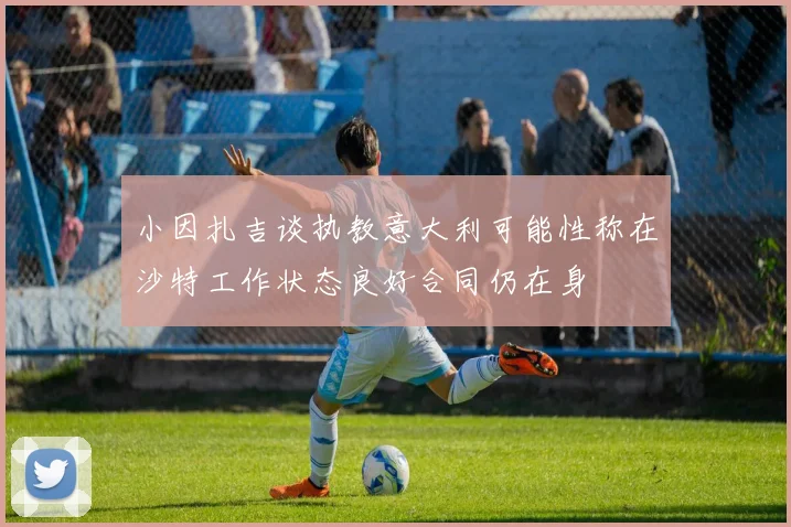 小因扎吉谈执教意大利可能性称在沙特工作状态良好合同仍在身