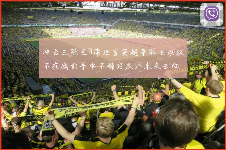 冲击三冠王B席坦言英超争冠主动权不在我们手中不确定瓜帅未来去向