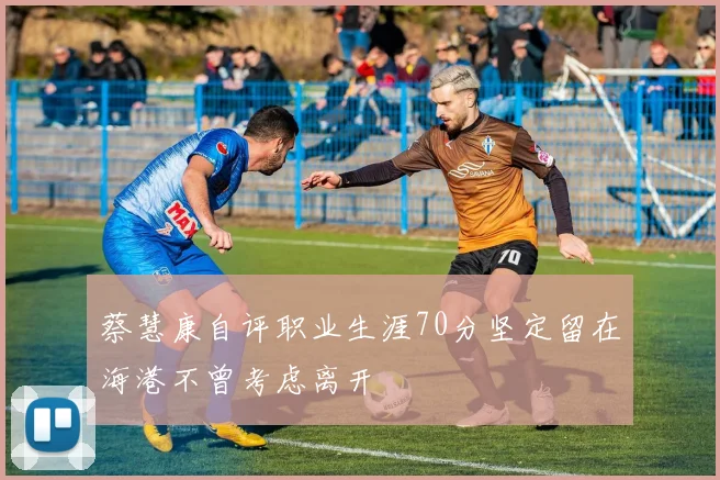 蔡慧康自评职业生涯70分坚定留在海港不曾考虑离开