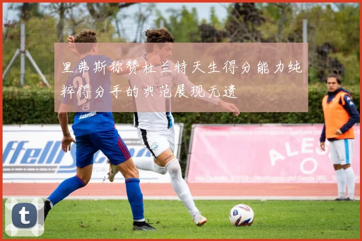 里弗斯称赞杜兰特天生得分能力纯粹得分手的典范展现无遗