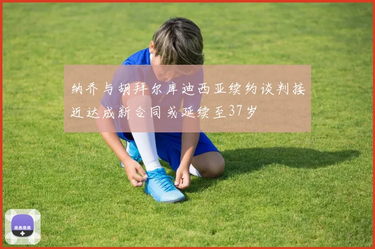 纳乔与胡拜尔库迪西亚续约谈判接近达成新合同或延续至37岁