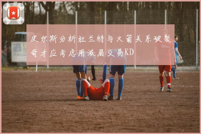 皮尔斯分析杜兰特与火箭关系破裂奇才应考虑用浓眉交易KD