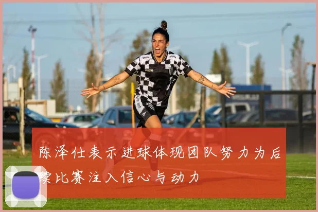 陈泽仕表示进球体现团队努力为后续比赛注入信心与动力