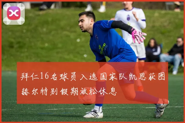 拜仁16名球员入选国家队凯恩获图赫尔特别假期放松休息