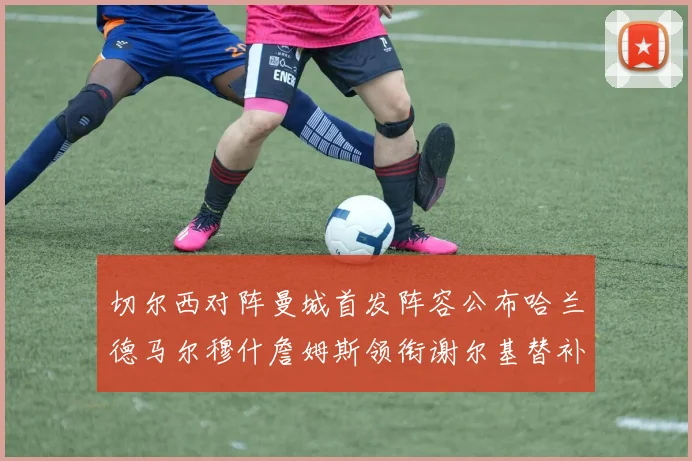 切尔西对阵曼城首发阵容公布哈兰德马尔穆什詹姆斯领衔谢尔基替补出战