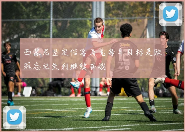 西蒙尼坚定信念马竞每年目标是欧冠忘记失利继续奋战