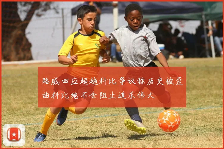 路威回应超越科比争议称历史被歪曲科比绝不会阻止追求伟大