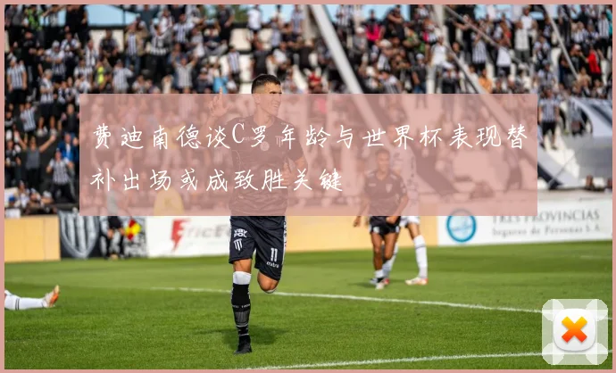 费迪南德谈C罗年龄与世界杯表现替补出场或成致胜关键