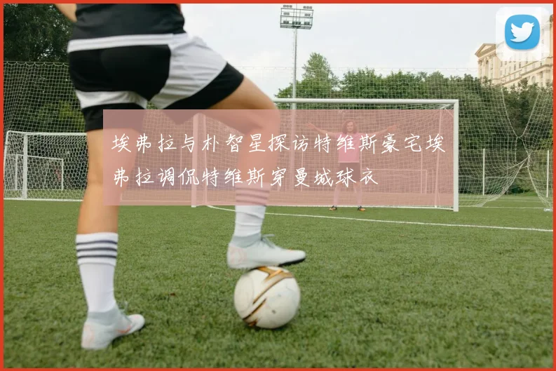 埃弗拉与朴智星探访特维斯豪宅埃弗拉调侃特维斯穿曼城球衣