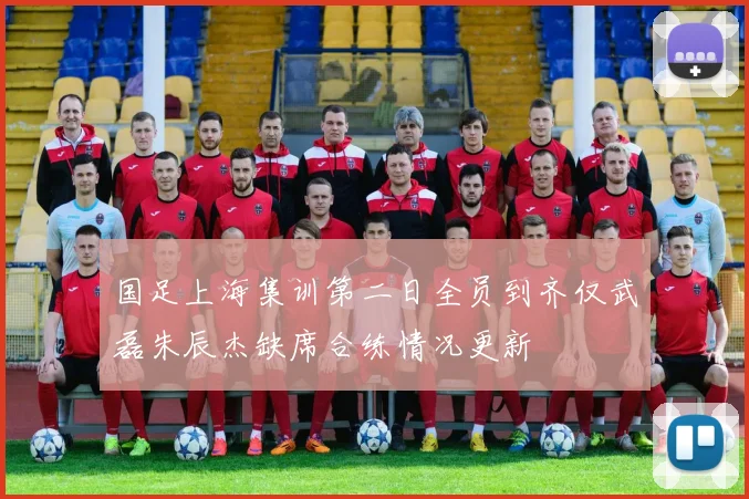 国足上海集训第二日全员到齐仅武磊朱辰杰缺席合练情况更新