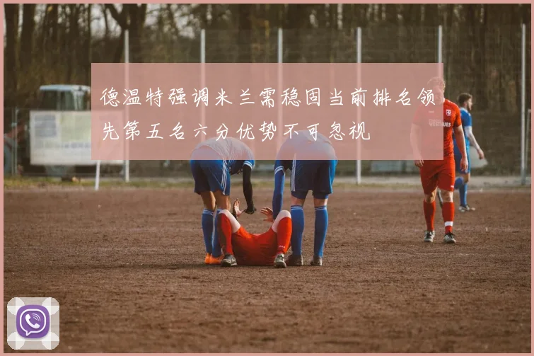 德温特强调米兰需稳固当前排名领先第五名六分优势不可忽视