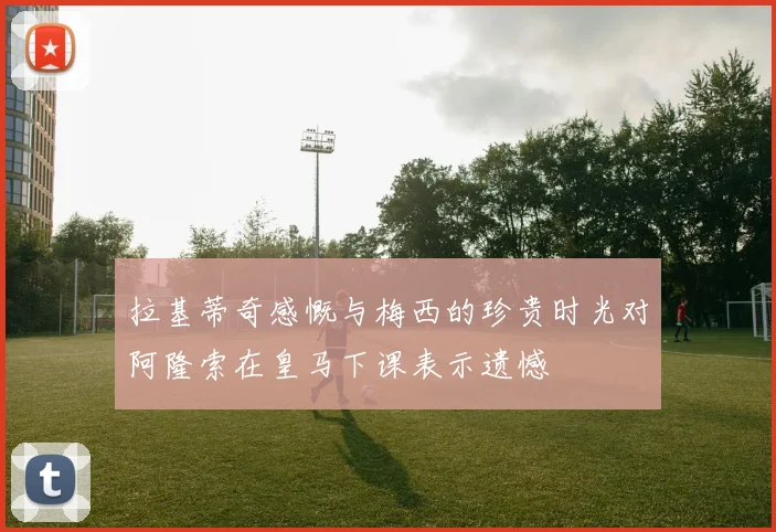 拉基蒂奇感慨与梅西的珍贵时光对阿隆索在皇马下课表示遗憾