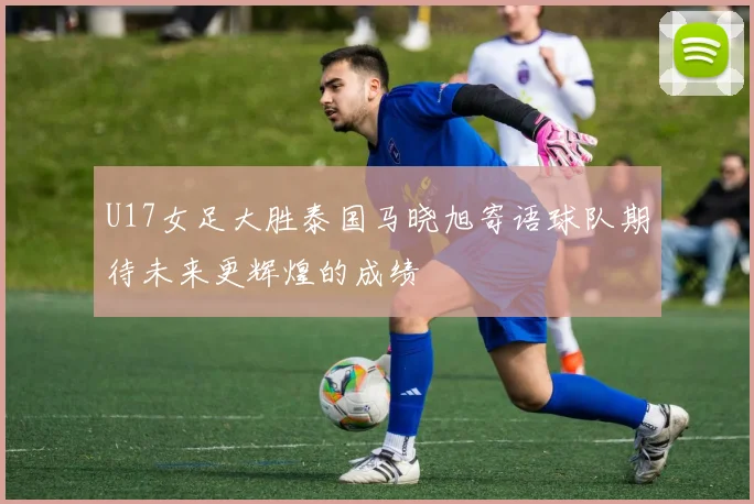 U17女足大胜泰国马晓旭寄语球队期待未来更辉煌的成绩