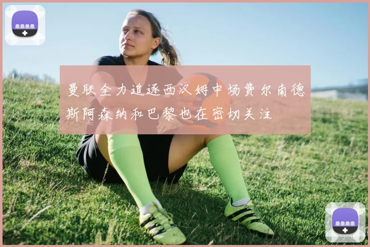 曼联全力追逐西汉姆中场费尔南德斯阿森纳和巴黎也在密切关注