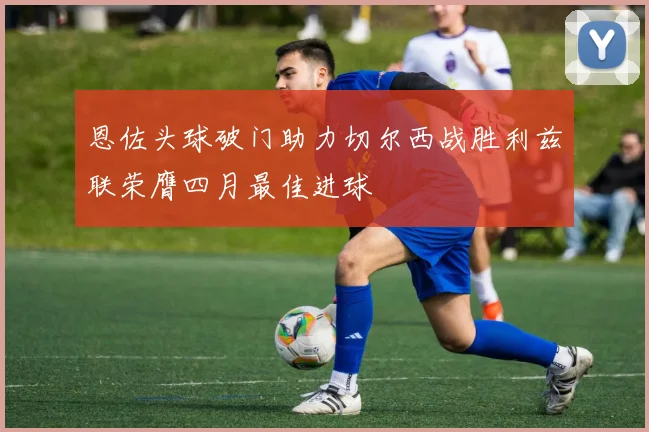 恩佐头球破门助力切尔西战胜利兹联荣膺四月最佳进球