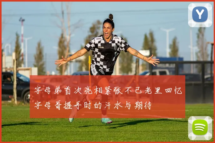 字母弟首次亮相紧张不已老里回忆字母哥握手时的汗水与期待