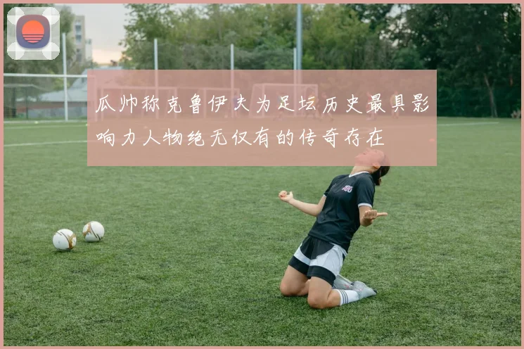 瓜帅称克鲁伊夫为足坛历史最具影响力人物绝无仅有的传奇存在