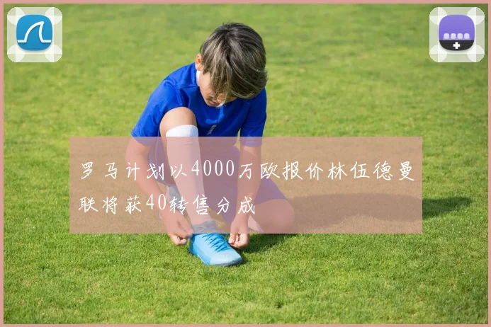 罗马计划以4000万欧报价林伍德曼联将获40转售分成