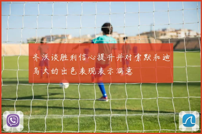 齐沃谈胜利信心提升并对索默和迪乌夫的出色表现表示满意