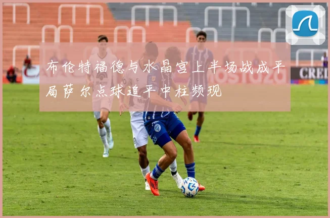 布伦特福德与水晶宫上半场战成平局萨尔点球追平中柱频现