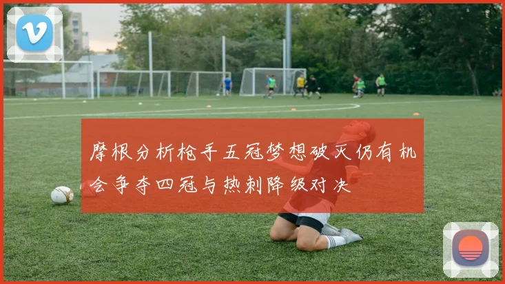 摩根分析枪手五冠梦想破灭仍有机会争夺四冠与热刺降级对决