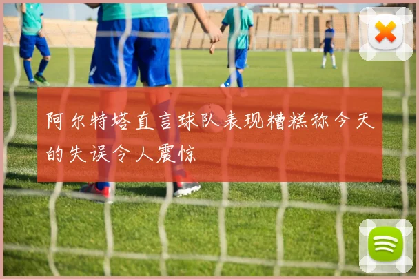 阿尔特塔直言球队表现糟糕称今天的失误令人震惊
