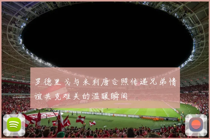 罗德里戈与米利唐合照传递兄弟情谊共克难关的温暖瞬间