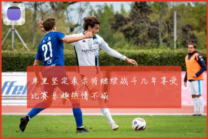 库里坚定表示将继续战斗几年享受比赛乐趣热情不减