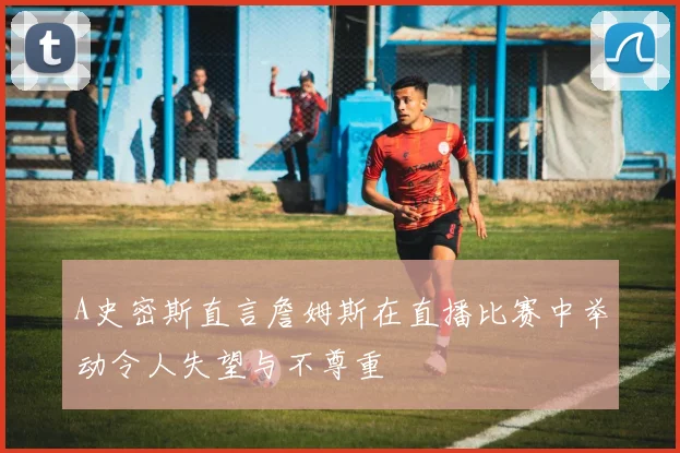 A史密斯直言詹姆斯在直播比赛中举动令人失望与不尊重