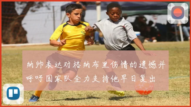 纳帅表达对格纳布里伤情的遗憾并呼吁国家队全力支持他早日复出