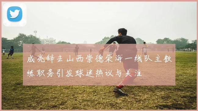 成亮辞去山西崇德荣海一线队主教练职务引发球迷热议与关注