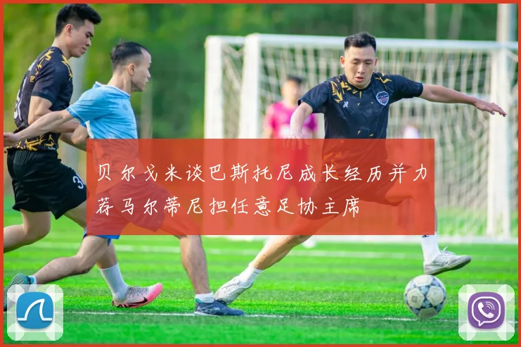 贝尔戈米谈巴斯托尼成长经历并力荐马尔蒂尼担任意足协主席